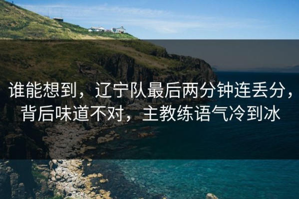 谁能想到，辽宁队最后两分钟连丢分，背后味道不对，主教练语气冷到冰