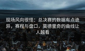 现场风向很怪：总决赛的数据有点诡异，赛程与盘口，莫德里奇的曲线让人越看