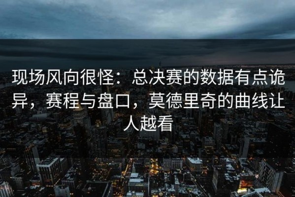现场风向很怪：总决赛的数据有点诡异，赛程与盘口，莫德里奇的曲线让人越看