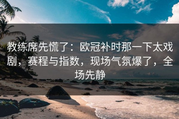 教练席先慌了：欧冠补时那一下太戏剧，赛程与指数，现场气氛爆了，全场先静