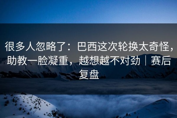 很多人忽略了：巴西这次轮换太奇怪，助教一脸凝重，越想越不对劲｜赛后复盘