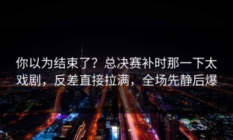 你以为结束了？总决赛补时那一下太戏剧，反差直接拉满，全场先静后爆