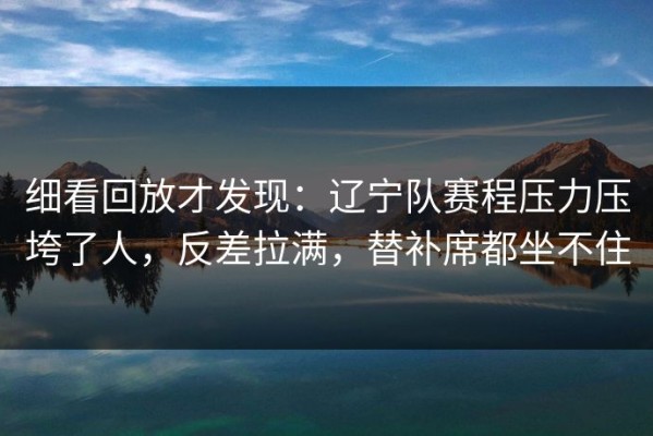 细看回放才发现：辽宁队赛程压力压垮了人，反差拉满，替补席都坐不住