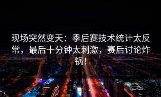现场突然变天：季后赛技术统计太反常，最后十分钟太刺激，赛后讨论炸锅！