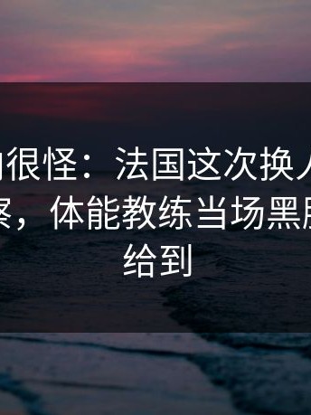 现场风向很怪：法国这次换人太突然，体彩观察，体能教练当场黑脸，镜头给到