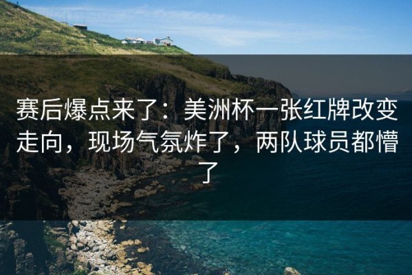 赛后爆点来了：美洲杯一张红牌改变走向，现场气氛炸了，两队球员都懵了