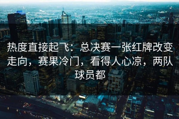 热度直接起飞：总决赛一张红牌改变走向，赛果冷门，看得人心凉，两队球员都
