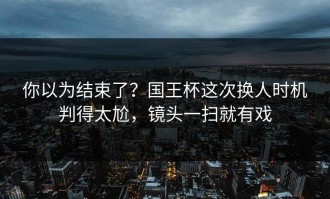 你以为结束了？国王杯这次换人时机判得太尬，镜头一扫就有戏