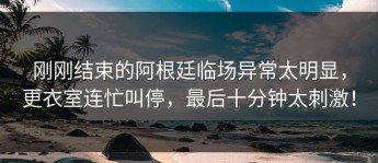 刚刚结束的阿根廷临场异常太明显，更衣室连忙叫停，最后十分钟太刺激！