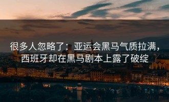 很多人忽略了：亚运会黑马气质拉满，西班牙却在黑马剧本上露了破绽