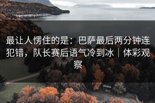 最让人愣住的是：巴萨最后两分钟连犯错，队长赛后语气冷到冰｜体彩观察