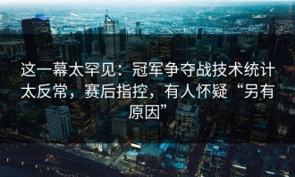这一幕太罕见：冠军争夺战技术统计太反常，赛后指控，有人怀疑“另有原因”