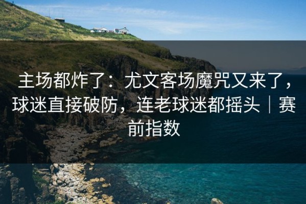 主场都炸了：尤文客场魔咒又来了，球迷直接破防，连老球迷都摇头｜赛前指数