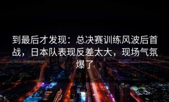 到最后才发现：总决赛训练风波后首战，日本队表现反差太大，现场气氛爆了