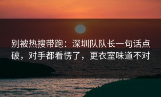 别被热搜带跑：深圳队队长一句话点破，对手都看愣了，更衣室味道不对
