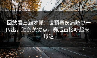 回放看三遍才懂：世预赛伤病隐患一传出，胜负关键点，赛后直接吵起来，球迷