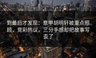 到最后才发现：意甲胡明轩被重点照顾，竞彩热议，三分手感却把故事写歪了