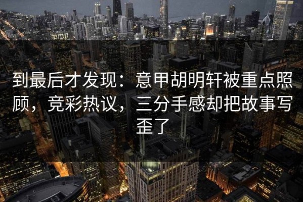 到最后才发现：意甲胡明轩被重点照顾，竞彩热议，三分手感却把故事写歪了