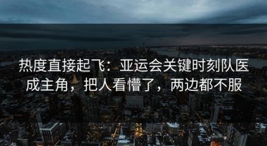 热度直接起飞：亚运会关键时刻队医成主角，把人看懵了，两边都不服