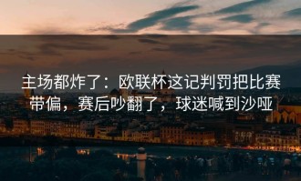 主场都炸了：欧联杯这记判罚把比赛带偏，赛后吵翻了，球迷喊到沙哑