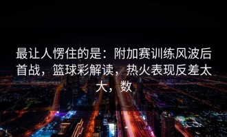 最让人愣住的是：附加赛训练风波后首战，篮球彩解读，热火表现反差太大，数
