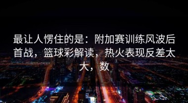 最让人愣住的是：附加赛训练风波后首战，篮球彩解读，热火表现反差太大，数