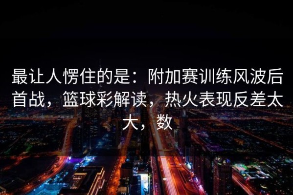 最让人愣住的是：附加赛训练风波后首战，篮球彩解读，热火表现反差太大，数