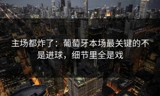 主场都炸了：葡萄牙本场最关键的不是进球，细节里全是戏