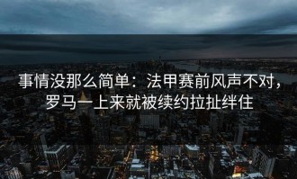 事情没那么简单：法甲赛前风声不对，罗马一上来就被续约拉扯绊住