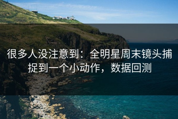 很多人没注意到：全明星周末镜头捕捉到一个小动作，数据回测