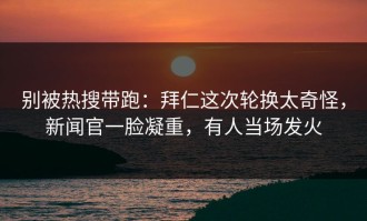 别被热搜带跑：拜仁这次轮换太奇怪，新闻官一脸凝重，有人当场发火