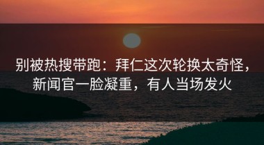 别被热搜带跑：拜仁这次轮换太奇怪，新闻官一脸凝重，有人当场发火