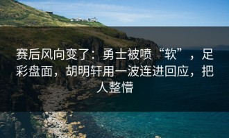 赛后风向变了：勇士被喷“软”，足彩盘面，胡明轩用一波连进回应，把人整懵