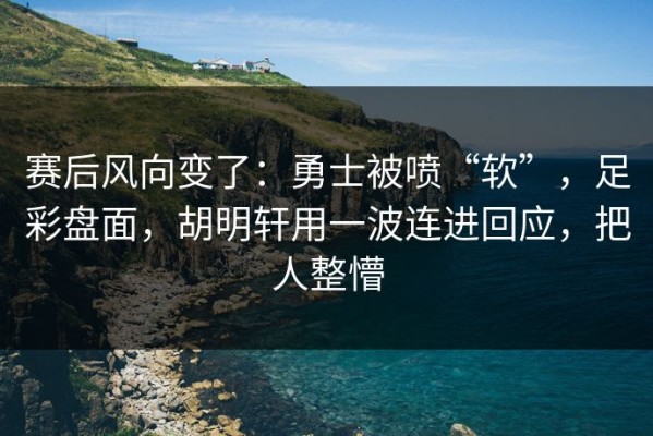 赛后风向变了：勇士被喷“软”，足彩盘面，胡明轩用一波连进回应，把人整懵
