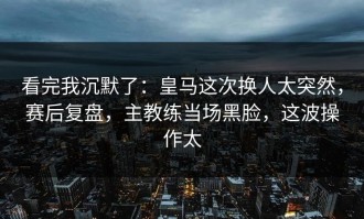 看完我沉默了：皇马这次换人太突然，赛后复盘，主教练当场黑脸，这波操作太