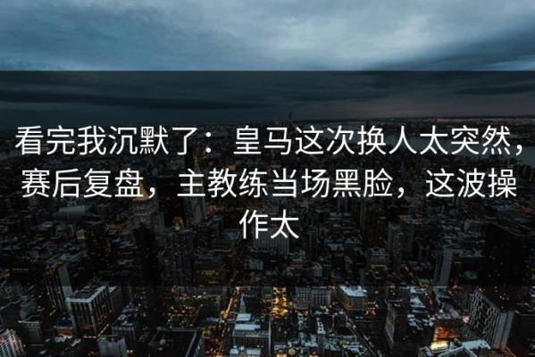 看完我沉默了：皇马这次换人太突然，赛后复盘，主教练当场黑脸，这波操作太