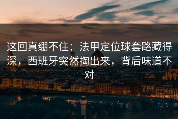 这回真绷不住：法甲定位球套路藏得深，西班牙突然掏出来，背后味道不对