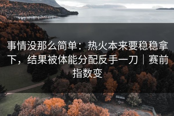 事情没那么简单：热火本来要稳稳拿下，结果被体能分配反手一刀｜赛前指数变