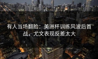有人当场翻脸：美洲杯训练风波后首战，尤文表现反差太大