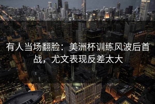 有人当场翻脸：美洲杯训练风波后首战，尤文表现反差太大