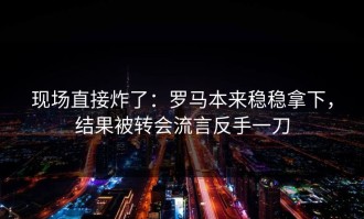 现场直接炸了：罗马本来稳稳拿下，结果被转会流言反手一刀