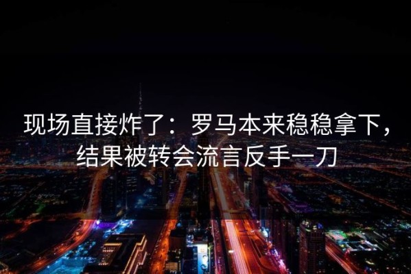 现场直接炸了：罗马本来稳稳拿下，结果被转会流言反手一刀