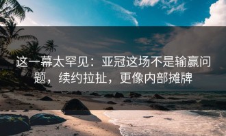 这一幕太罕见：亚冠这场不是输赢问题，续约拉扯，更像内部摊牌