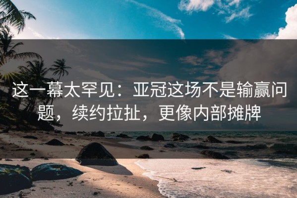 这一幕太罕见：亚冠这场不是输赢问题，续约拉扯，更像内部摊牌