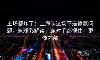 主场都炸了：上海队这场不是输赢问题，篮球彩解读，连对手都愣住，更像内部