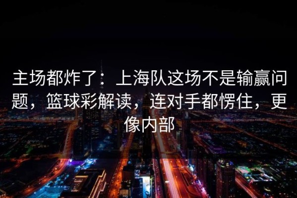 主场都炸了：上海队这场不是输赢问题，篮球彩解读，连对手都愣住，更像内部