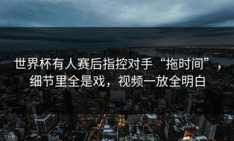 世界杯有人赛后指控对手“拖时间”，细节里全是戏，视频一放全明白