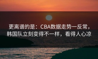更离谱的是：CBA数据走势一反常，韩国队立刻变得不一样，看得人心凉