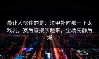 最让人愣住的是：法甲补时那一下太戏剧，赛后直接吵起来，全场先静后爆
