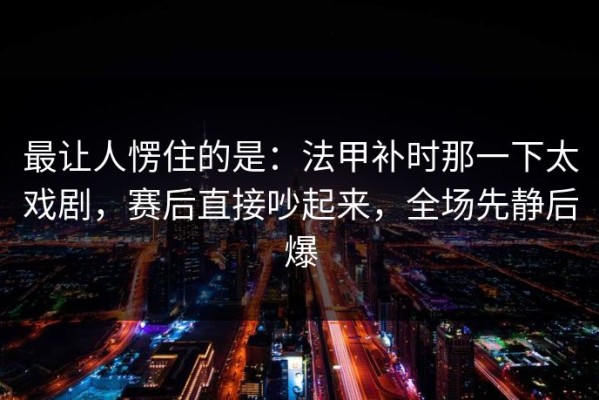 最让人愣住的是：法甲补时那一下太戏剧，赛后直接吵起来，全场先静后爆